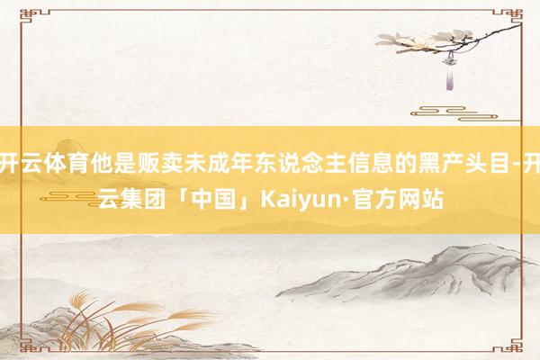 开云体育他是贩卖未成年东说念主信息的黑产头目-开云集团「中国」Kaiyun·官方网站