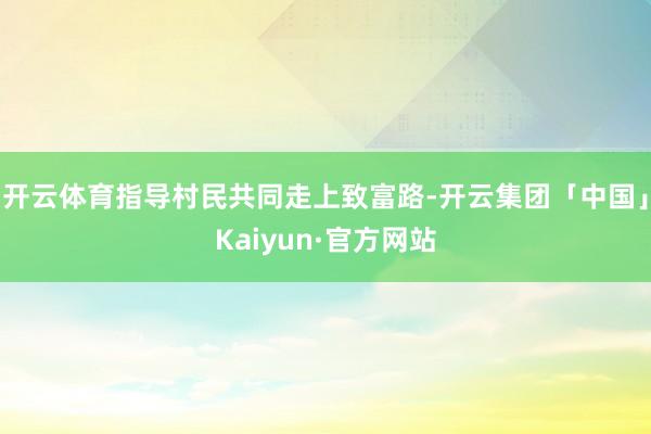 开云体育指导村民共同走上致富路-开云集团「中国」Kaiyun·官方网站