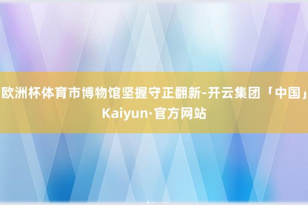 欧洲杯体育市博物馆坚握守正翻新-开云集团「中国」Kaiyun·官方网站