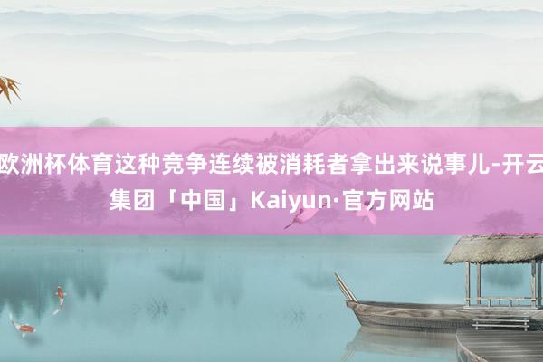 欧洲杯体育这种竞争连续被消耗者拿出来说事儿-开云集团「中国」Kaiyun·官方网站