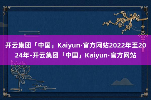 开云集团「中国」Kaiyun·官方网站2022年至2024年-开云集团「中国」Kaiyun·官方网站