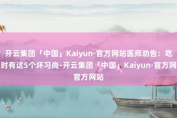 开云集团「中国」Kaiyun·官方网站医师劝告：吃饭时有这5个坏习尚-开云集团「中国」Kaiyun·官方网站