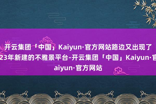 开云集团「中国」Kaiyun·官方网站路边又出现了一个2023年新建的不雅景平台-开云集团「中国」Kaiyun·官方网站