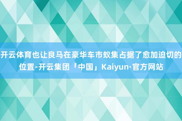 开云体育也让良马在豪华车市蚁集占据了愈加迫切的位置-开云集团「中国」Kaiyun·官方网站