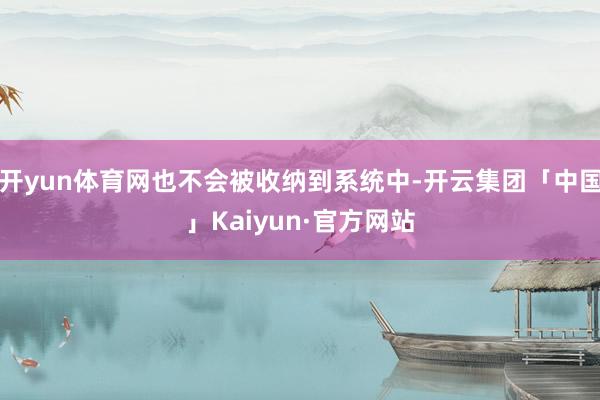 开yun体育网也不会被收纳到系统中-开云集团「中国」Kaiyun·官方网站