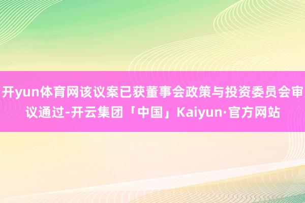 开yun体育网该议案已获董事会政策与投资委员会审议通过-开云集团「中国」Kaiyun·官方网站