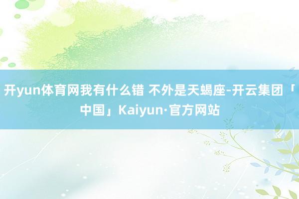 开yun体育网我有什么错 不外是天蝎座-开云集团「中国」Kaiyun·官方网站