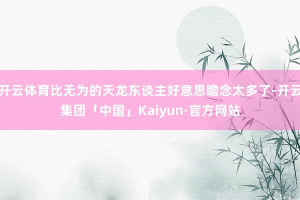 开云体育比无为的天龙东谈主好意思瞻念太多了-开云集团「中国」Kaiyun·官方网站