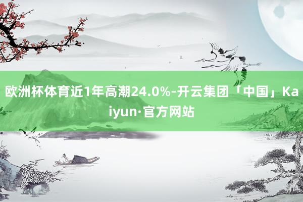 欧洲杯体育近1年高潮24.0%-开云集团「中国」Kaiyun·官方网站