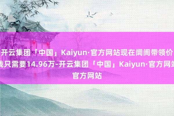 开云集团「中国」Kaiyun·官方网站现在阛阓带领价钱只需要14.96万-开云集团「中国」Kaiyun·官方网站