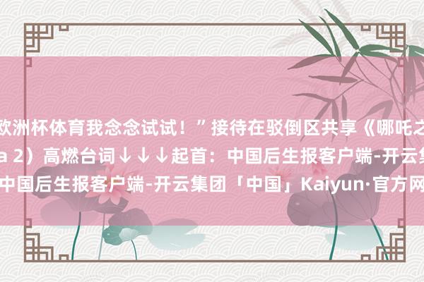 欧洲杯体育我念念试试！”接待在驳倒区共享《哪吒之魔童闹海》（Ne Zha 2）高燃台词↓↓↓起首：中国后生报客户端-开云集团「中国」Kaiyun·官方网站