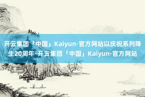 开云集团「中国」Kaiyun·官方网站以庆祝系列降生20周年-开云集团「中国」Kaiyun·官方网站