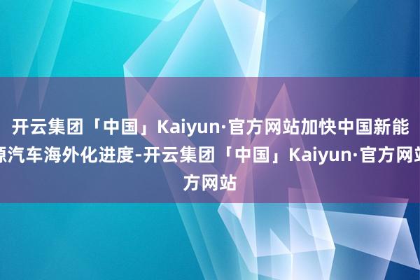 开云集团「中国」Kaiyun·官方网站加快中国新能源汽车海外化进度-开云集团「中国」Kaiyun·官方网站