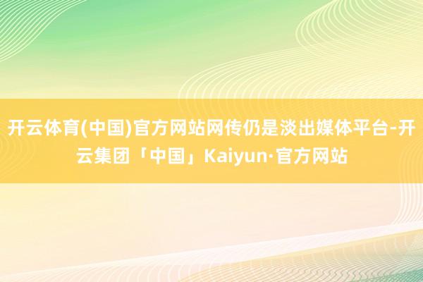 开云体育(中国)官方网站网传仍是淡出媒体平台-开云集团「中国」Kaiyun·官方网站