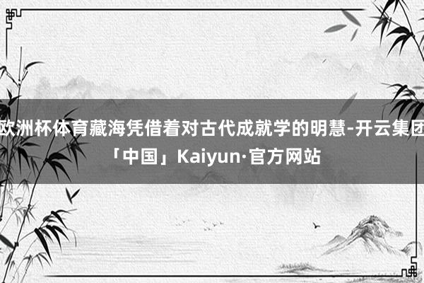 欧洲杯体育藏海凭借着对古代成就学的明慧-开云集团「中国」Kaiyun·官方网站