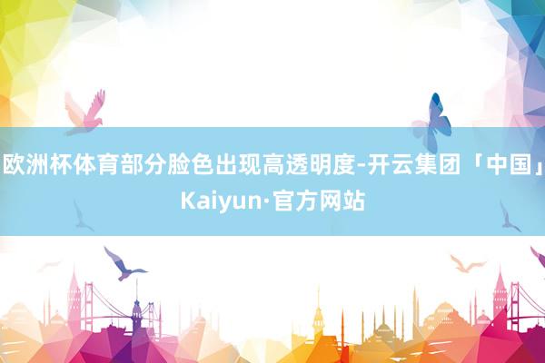 欧洲杯体育部分脸色出现高透明度-开云集团「中国」Kaiyun·官方网站