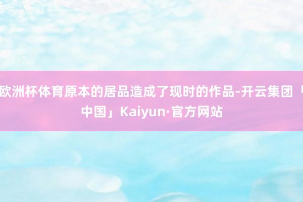 欧洲杯体育原本的居品造成了现时的作品-开云集团「中国」Kaiyun·官方网站