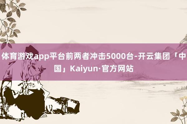 体育游戏app平台前两者冲击5000台-开云集团「中国」Kaiyun·官方网站
