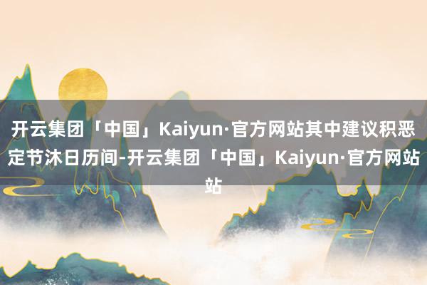 开云集团「中国」Kaiyun·官方网站其中建议积恶定节沐日历间-开云集团「中国」Kaiyun·官方网站