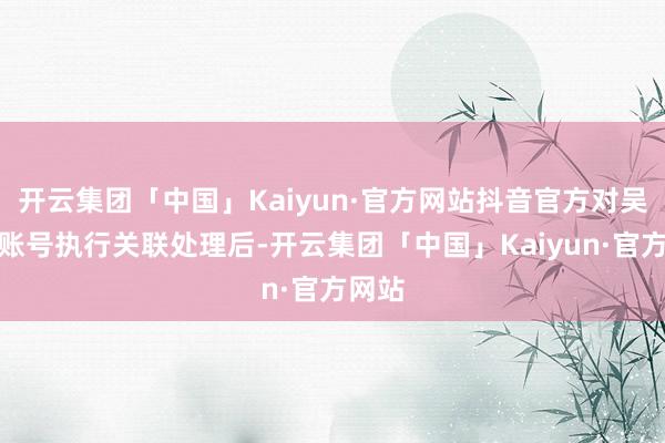 开云集团「中国」Kaiyun·官方网站抖音官方对吴柳芳账号执行关联处理后-开云集团「中国」Kaiyun·官方网站