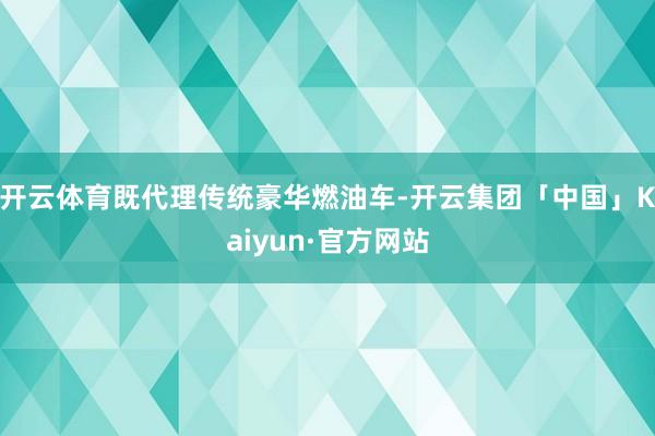 开云体育既代理传统豪华燃油车-开云集团「中国」Kaiyun·官方网站