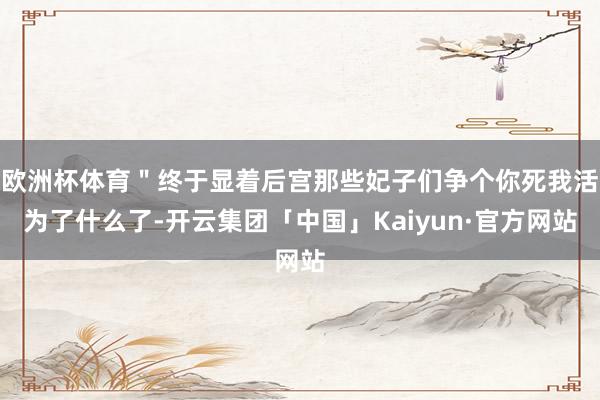 欧洲杯体育＂终于显着后宫那些妃子们争个你死我活为了什么了-开云集团「中国」Kaiyun·官方网站