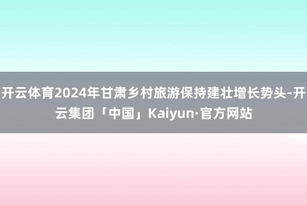 开云体育2024年甘肃乡村旅游保持建壮增长势头-开云集团「中国」Kaiyun·官方网站