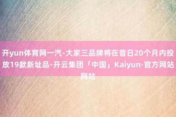 开yun体育网一汽-大家三品牌将在昔日20个月内投放19款新址品-开云集团「中国」Kaiyun·官方网站