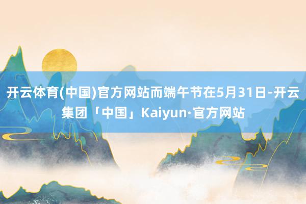 开云体育(中国)官方网站而端午节在5月31日-开云集团「中国」Kaiyun·官方网站