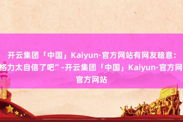 开云集团「中国」Kaiyun·官方网站有网友暗意：“格力太自信了吧”-开云集团「中国」Kaiyun·官方网站