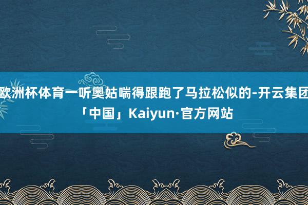 欧洲杯体育一听奥姑喘得跟跑了马拉松似的-开云集团「中国」Kaiyun·官方网站