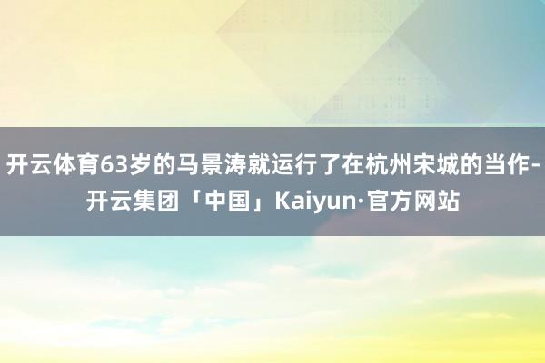 开云体育63岁的马景涛就运行了在杭州宋城的当作-开云集团「中国」Kaiyun·官方网站