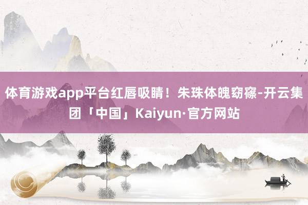 体育游戏app平台红唇吸睛！朱珠体魄窈窱-开云集团「中国」Kaiyun·官方网站