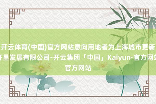 开云体育(中国)官方网站意向用地者为上海城市更新开垦发展有限公司-开云集团「中国」Kaiyun·官方网站
