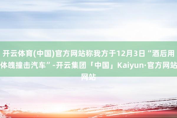 开云体育(中国)官方网站称我方于12月3日“酒后用体魄撞击汽车”-开云集团「中国」Kaiyun·官方网站