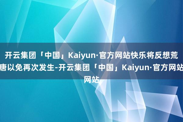 开云集团「中国」Kaiyun·官方网站快乐将反想荒唐以免再次发生-开云集团「中国」Kaiyun·官方网站
