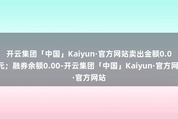 开云集团「中国」Kaiyun·官方网站卖出金额0.00元；融券余额0.00-开云集团「中国」Kaiyun·官方网站