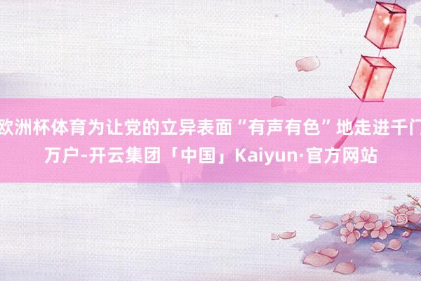 欧洲杯体育为让党的立异表面“有声有色”地走进千门万户-开云集团「中国」Kaiyun·官方网站