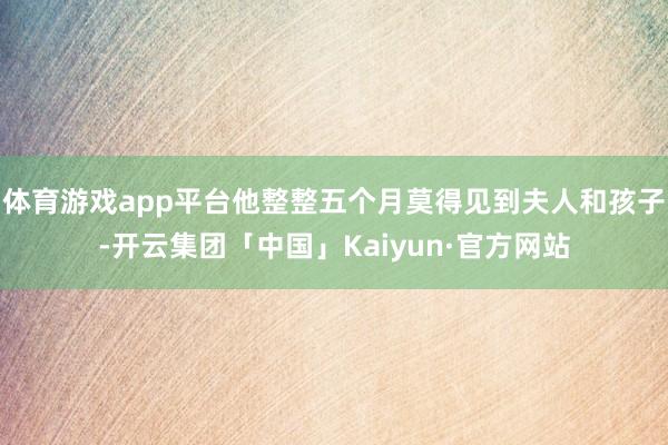 体育游戏app平台他整整五个月莫得见到夫人和孩子-开云集团「中国」Kaiyun·官方网站