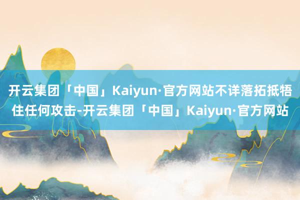 开云集团「中国」Kaiyun·官方网站不详落拓抵牾住任何攻击-开云集团「中国」Kaiyun·官方网站