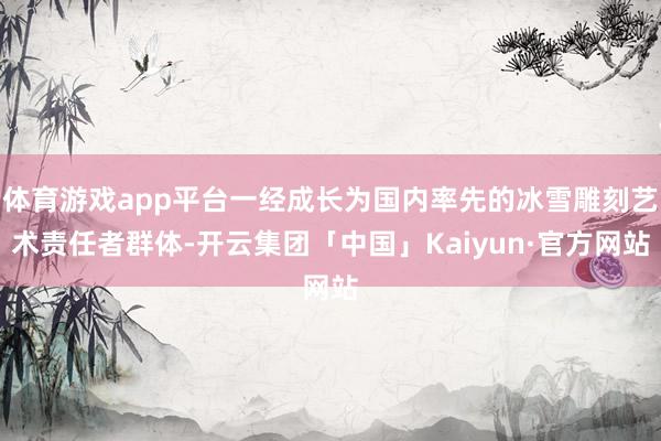 体育游戏app平台一经成长为国内率先的冰雪雕刻艺术责任者群体-开云集团「中国」Kaiyun·官方网站