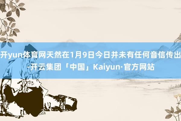 开yun体育网天然在1月9日今日并未有任何音信传出-开云集团「中国」Kaiyun·官方网站