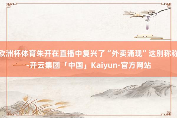 欧洲杯体育朱开在直播中复兴了“外卖涌现”这别称称-开云集团「中国」Kaiyun·官方网站