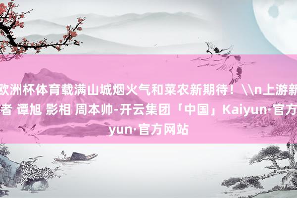 欧洲杯体育载满山城烟火气和菜农新期待！\n上游新闻记者 谭旭 影相 周本帅-开云集团「中国」Kaiyun·官方网站
