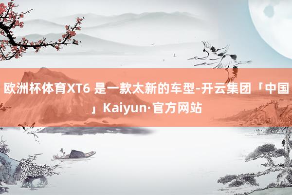 欧洲杯体育XT6 是一款太新的车型-开云集团「中国」Kaiyun·官方网站