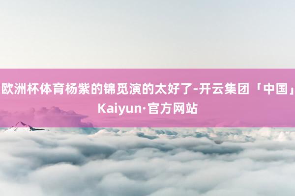 欧洲杯体育杨紫的锦觅演的太好了-开云集团「中国」Kaiyun·官方网站
