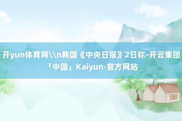 开yun体育网\n韩国《中央日报》2日称-开云集团「中国」Kaiyun·官方网站