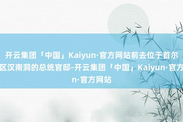开云集团「中国」Kaiyun·官方网站前去位于首尔龙山区汉南洞的总统官邸-开云集团「中国」Kaiyun·官方网站