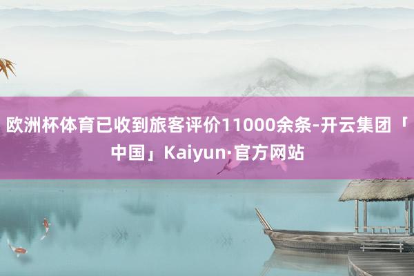 欧洲杯体育已收到旅客评价11000余条-开云集团「中国」Kaiyun·官方网站