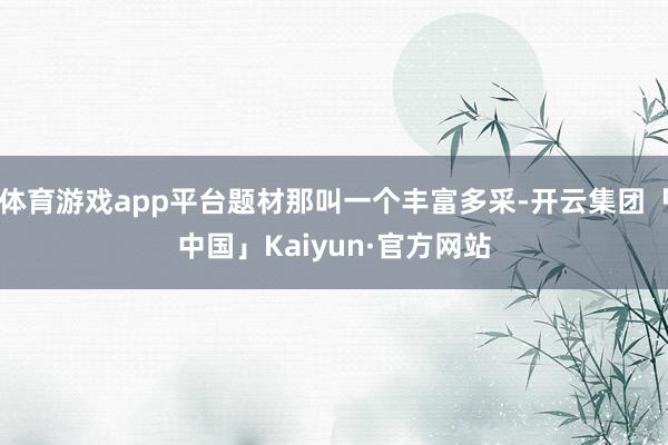 体育游戏app平台题材那叫一个丰富多采-开云集团「中国」Kaiyun·官方网站